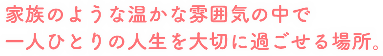 家族のような温かな雰囲気の中で一人ひとりの人生を大切に過ごせる場所。